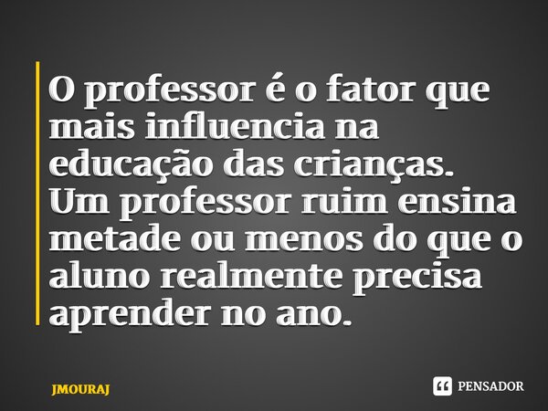 ⁠O professor é o fator que mais influencia na educação das crianças. Um professor ruim ensina metade ou menos do que o aluno realmente precisa aprender no ano.... Frase de JMOURAJ.