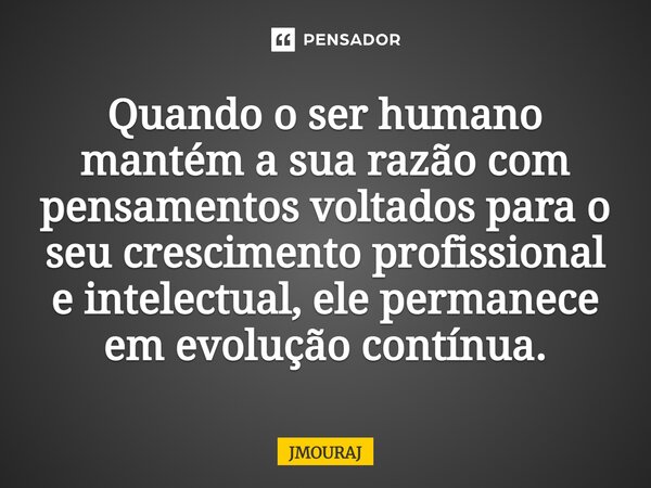 ⁠Quando o ser humano mantém a sua razão com pensamentos voltados para o seu crescimento profissional e intelectual, ele permanece em evolução contínua.... Frase de JMOURAJ.