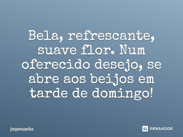 Bela, refrescante, suave flor. Num oferecido desejo, se abre aos beijos em tarde de domingo!... Frase de jmpessanha.