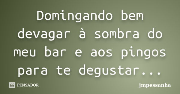 Domingando bem devagar à sombra do meu bar e aos pingos para te degustar...... Frase de jmpessanha.