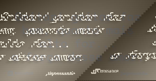 Gritar! gritar faz bem, quanto mais alto for... a força desse amor.... Frase de jmpessanha.