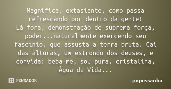 Magnífica, extasiante, como passa refrescando por dentro da gente! Lá fora, demonstração de suprema força, poder...naturalmente exercendo seu fascínio, que assu... Frase de JMPessanha.