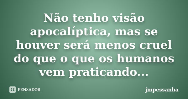 Não tenho visão apocalíptica, mas se houver será menos cruel do que o que os humanos vem praticando...... Frase de JMPessanha.