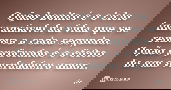 Quão bonito é o ciclo incansável da vida que se renova a cada segundo. Quão profundo é o efeito de um verdadeiro amor.... Frase de JM.