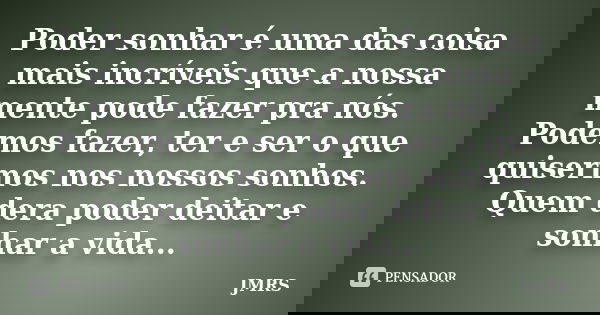 Poder sonhar é uma das coisa mais incríveis que a nossa mente pode fazer pra nós. Podemos fazer, ter e ser o que quisermos nos nossos sonhos. Quem dera poder de... Frase de JMRS.