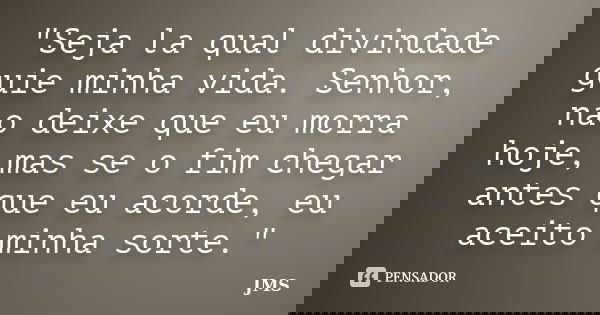 "Seja la qual divindade guie minha vida. Senhor, nao deixe que eu morra hoje, mas se o fim chegar antes que eu acorde, eu aceito minha sorte."... Frase de JMS.
