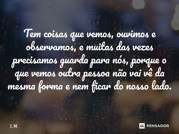 Tem coisas que vemos, ouvimos e observamos, e muitas das vezes precisamos guarda para nós, porque o que vemos outra pessoa não vai vê da mesma forma e nem ficar... Frase de J. M.