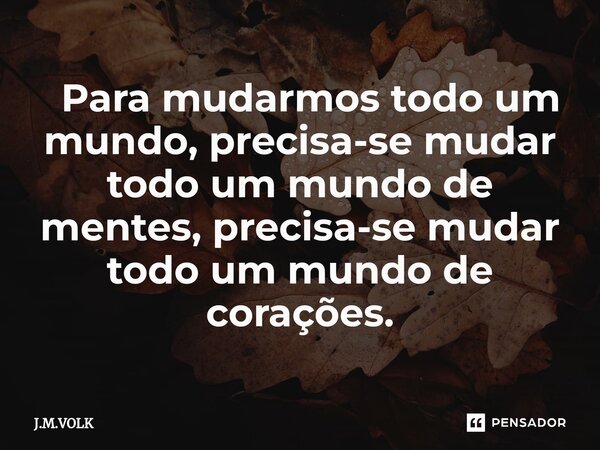 ⁠ Para mudarmos todo um mundo, precisa-se mudar todo um mundo de mentes, precisa-se mudar todo um mundo de corações.... Frase de J.M.VOLK.