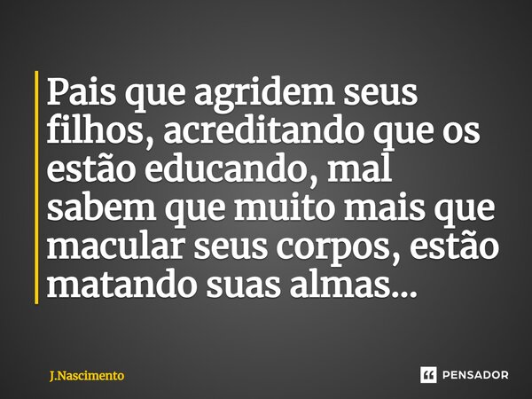 ⁠Pais que agridem seus filhos, acreditando que os estão educando, mal sabem que muito mais que macular seus corpos, estão matando suas almas...... Frase de J.Nascimento.