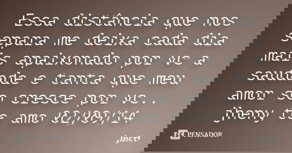 Essa distância que nos separa me deixa cada dia mais apaixonado por vc a saudade e tanta que meu amor so cresce por vc.. jheny te amo 02/09/14... Frase de jncrt.