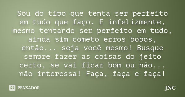 Sou do tipo que tenta ser perfeito em tudo que faço. E infelizmente, mesmo tentando ser perfeito em tudo, ainda sim cometo erros bobos, então... seja você mesmo... Frase de JNC.