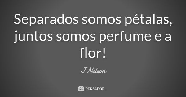 Separados somos pétalas, juntos somos perfume e a flor!... Frase de J. Nelson.