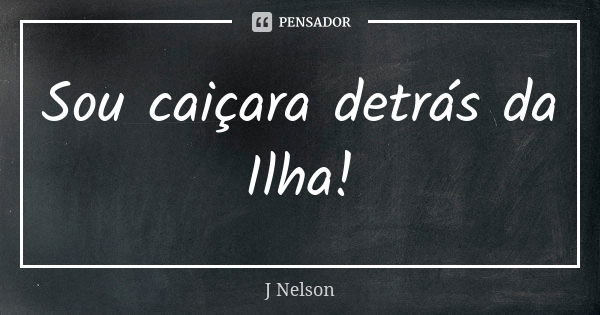 Sou caiçara detrás da Ilha!... Frase de J Nelson.