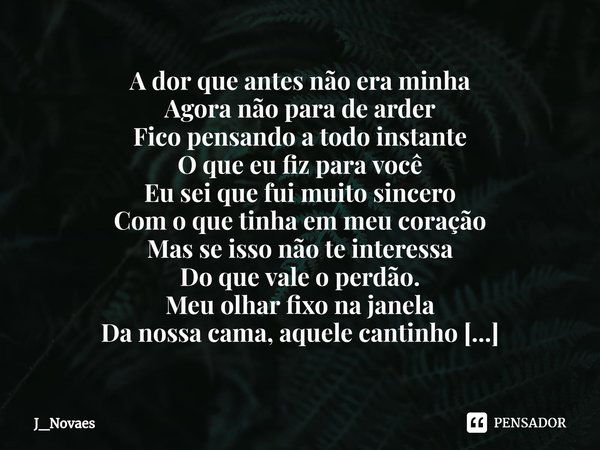 ⁠A dor que antes não era minha
Agora não para de arder
Fico pensando a todo instante
O que eu fiz para você
Eu sei que fui muito sincero
Com o que tinha em meu ... Frase de J_novaes.