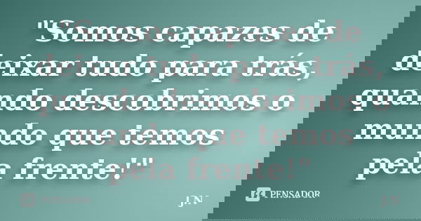 "Somos capazes de deixar tudo para trás, quando descobrimos o mundo que temos pela frente!"... Frase de J.N.