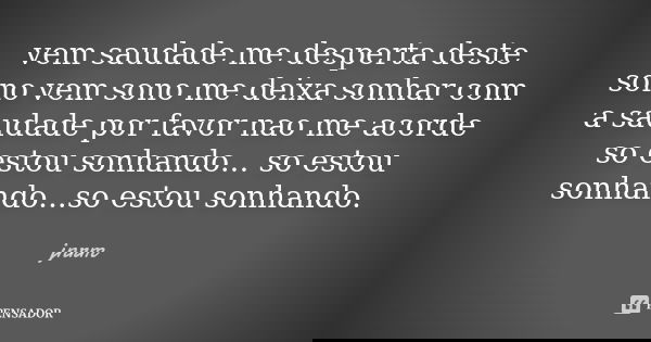 vem saudade me desperta deste sono vem sono me deixa sonhar com a saudade por favor nao me acorde so estou sonhando... so estou sonhando...so estou sonhando.... Frase de jnrm.