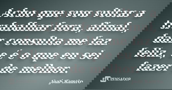 Acho que vou voltar a trabalhar fora, afinal, dar consulta me faz feliz, e é o que eu sei fazer de melhor.... Frase de Joab Ramiro.