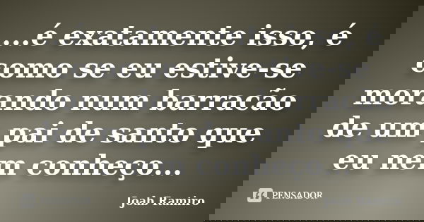...é exatamente isso, é como se eu estive-se morando num barracão de um pai de santo que eu nem conheço...... Frase de Joab Ramiro.