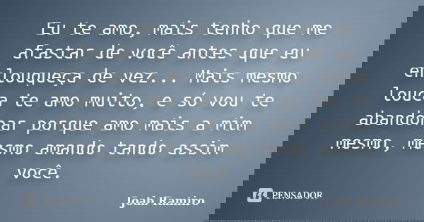 Eu te amo, mais tenho que me afastar de você antes que eu enlouqueça de vez... Mais mesmo louca te amo muito, e só vou te abandonar porque amo mais a mim mesmo,... Frase de Joab Ramiro.