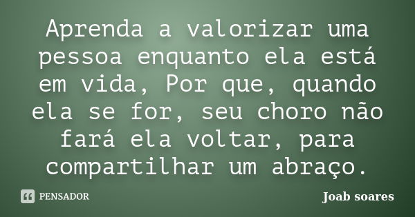 Aprenda a valorizar uma pessoa enquanto ela está em vida, Por que, quando ela se for, seu choro não fará ela voltar, para compartilhar um abraço.... Frase de Joab soares.