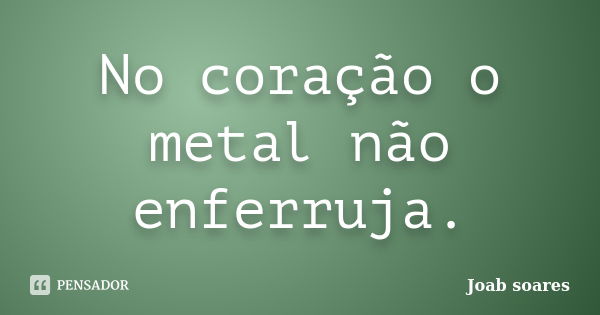 No coração o metal não enferruja.... Frase de Joab soares.