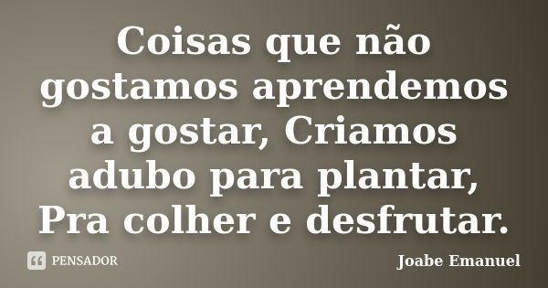 Coisas que não gostamos aprendemos a gostar, Criamos adubo para plantar, Pra colher e desfrutar.... Frase de Joabe Emanuel.