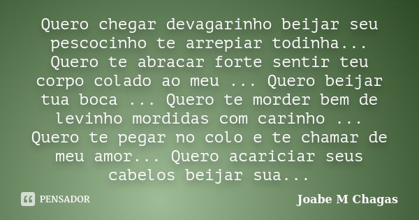 Quero chegar devagarinho beijar seu pescocinho te arrepiar todinha... Quero te abracar forte sentir teu corpo colado ao meu ... Quero beijar tua boca ... Quero ... Frase de Joabe M Chagas.