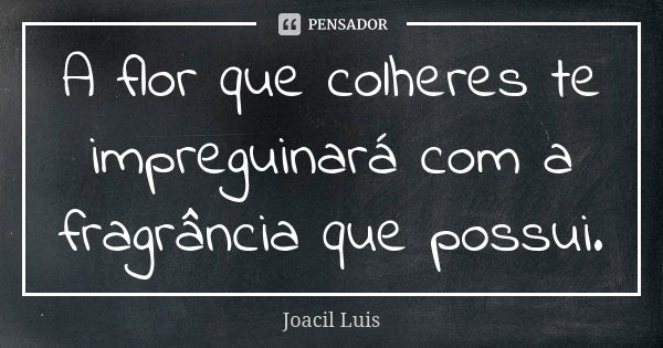 A flor que colheres te impreguinará com a fragrância que possui.... Frase de Joacil Luis.