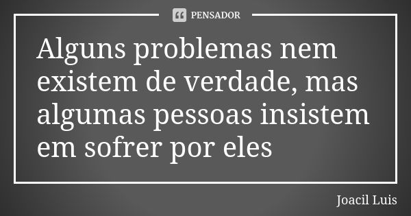 Alguns problemas nem existem de verdade, mas algumas pessoas insistem em sofrer por eles... Frase de Joacil Luis.