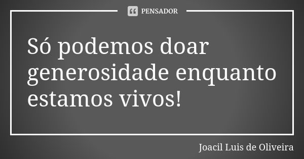 Só podemos doar generosidade enquanto estamos vivos!... Frase de Joacil Luis de Oliveira.