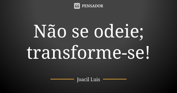Não se odeie; transforme-se!... Frase de Joacil Luis.