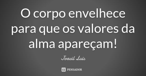 O corpo envelhece para que os valores da alma apareçam!... Frase de Joacil Luis.