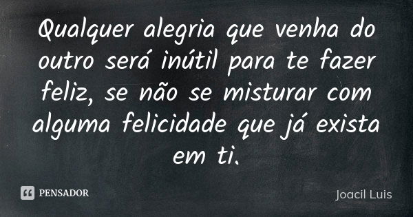 Qualquer alegria que venha do outro será inútil para te fazer feliz, se não se misturar com alguma felicidade que já exista em ti.... Frase de Joacil Luis.