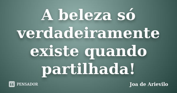 A beleza só verdadeiramente existe quando partilhada!... Frase de Joa de Arievilo.