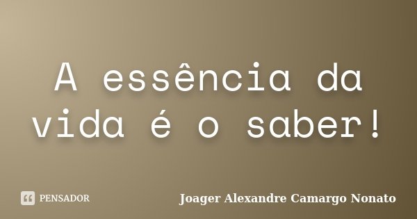A essência da vida é o saber!... Frase de Joager Alexandre Camargo Nonato.