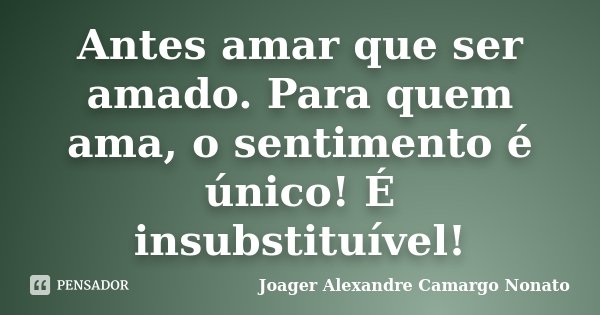 Antes amar que ser amado. Para quem ama, o sentimento é único! É insubstituível!... Frase de Joager Alexandre Camargo Nonato.