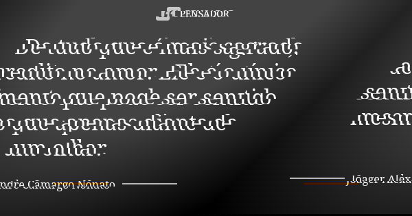 De tudo que é mais sagrado, acredito no amor. Ele é o único sentimento que pode ser sentido mesmo que apenas diante de um olhar.... Frase de Joager Alexandre Camargo Nonato.