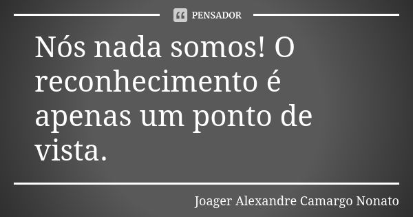 Nós nada somos! O reconhecimento é apenas um ponto de vista.... Frase de Joager Alexandre Camargo Nonato.