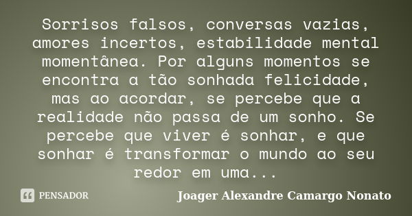 Sorrisos falsos, conversas vazias, amores incertos, estabilidade mental momentânea. Por alguns momentos se encontra a tão sonhada felicidade, mas ao acordar, se... Frase de Joager Alexandre Camargo Nonato.