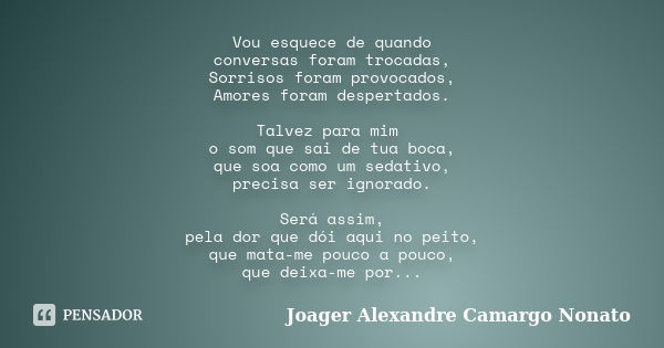 Vou esquece de quando conversas foram trocadas, Sorrisos foram provocados, Amores foram despertados. Talvez para mim o som que sai de tua boca, que soa como um ... Frase de Joager Alexandre Camargo Nonato.