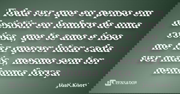 Toda vez que eu penso em desistir eu lembro de uma coisa, que te amo e isso me faz querer lutar cada vez mais, mesmo sem ter nenhuma força.... Frase de Joah Koori.