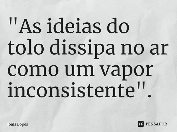 ⁠"As ideias do tolo dissipa no ar como um vapor inconsistente".... Frase de Joais Lopes.