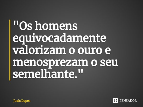 ⁠"Os homens equivocadamente valorizam o ouro e menosprezam o seu semelhante."... Frase de Joais Lopes.