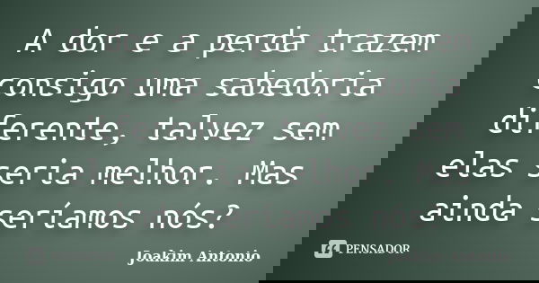 A dor e a perda trazem consigo uma sabedoria diferente, talvez sem elas seria melhor. Mas ainda seríamos nós?... Frase de Joakim Antonio.