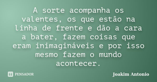 A sorte acompanha os valentes, os que estão na linha de frente e dão a cara a bater, fazem coisas que eram inimagináveis e por isso mesmo fazem o mundo acontece... Frase de Joakim Antonio.