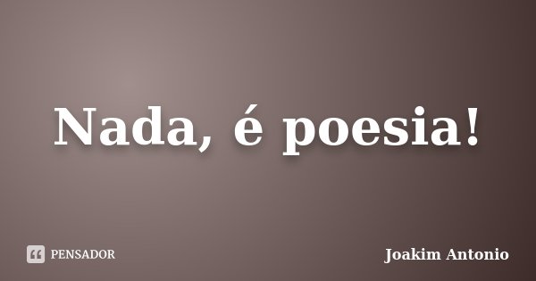 Nada, é poesia!... Frase de Joakim Antonio.