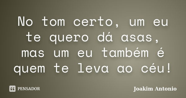 No tom certo, um eu te quero dá asas, mas um eu também é quem te leva ao céu!... Frase de Joakim Antonio.