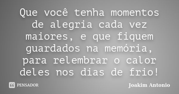 Que você tenha momentos de alegria cada vez maiores, e que fiquem guardados na memória, para relembrar o calor deles nos dias de frio!... Frase de Joakim Antonio.