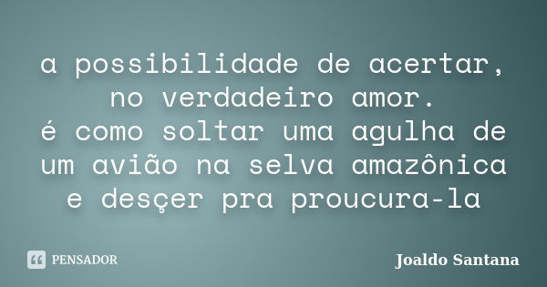 a possibilidade de acertar, no verdadeiro amor. é como soltar uma agulha de um avião na selva amazônica e desçer pra proucura-la... Frase de joaldo santana.