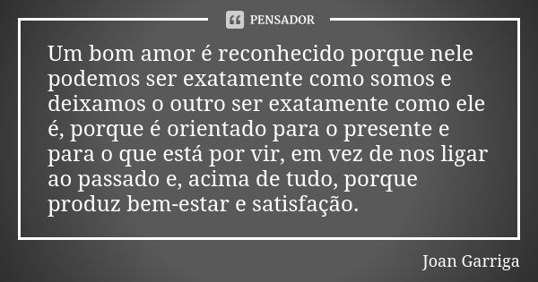 Um bom amor é reconhecido porque nele podemos ser exatamente como somos e deixamos o outro ser exatamente como ele é, porque é orientado para o presente e para ... Frase de Joan Garriga.